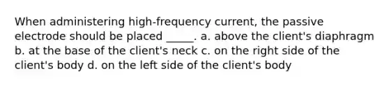 When administering high-frequency current, the passive electrode should be placed _____. a. above the client's diaphragm b. at the base of the client's neck c. on the right side of the client's body d. on the left side of the client's body