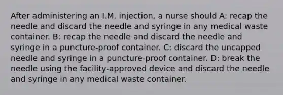 After administering an I.M. injection, a nurse should A: recap the needle and discard the needle and syringe in any medical waste container. B: recap the needle and discard the needle and syringe in a puncture-proof container. C: discard the uncapped needle and syringe in a puncture-proof container. D: break the needle using the facility-approved device and discard the needle and syringe in any medical waste container.