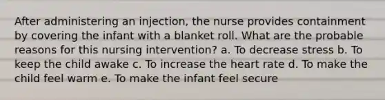 After administering an injection, the nurse provides containment by covering the infant with a blanket roll. What are the probable reasons for this nursing intervention? a. To decrease stress b. To keep the child awake c. To increase the heart rate d. To make the child feel warm e. To make the infant feel secure