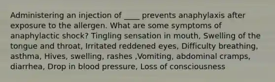 Administering an injection of ____ prevents anaphylaxis after exposure to the allergen. What are some symptoms of anaphylactic shock? Tingling sensation in mouth, Swelling of the tongue and throat, Irritated reddened eyes, Difficulty breathing, asthma, Hives, swelling, rashes ,Vomiting, abdominal cramps, diarrhea, Drop in blood pressure, Loss of consciousness