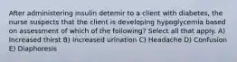 After administering insulin detemir to a client with diabetes, the nurse suspects that the client is developing hypoglycemia based on assessment of which of the following? Select all that apply. A) Increased thirst B) Increased urination C) Headache D) Confusion E) Diaphoresis