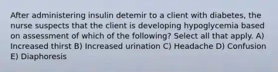 After administering insulin detemir to a client with diabetes, the nurse suspects that the client is developing hypoglycemia based on assessment of which of the following? Select all that apply. A) Increased thirst B) Increased urination C) Headache D) Confusion E) Diaphoresis