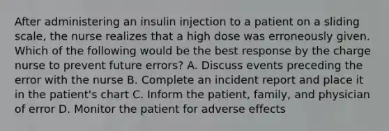 After administering an insulin injection to a patient on a sliding scale, the nurse realizes that a high dose was erroneously given. Which of the following would be the best response by the charge nurse to prevent future errors? A. Discuss events preceding the error with the nurse B. Complete an incident report and place it in the patient's chart C. Inform the patient, family, and physician of error D. Monitor the patient for adverse effects