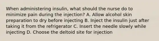 When administering insulin, what should the nurse do to minimize pain during the injection? A. Allow alcohol skin preparation to dry before injecting B. Inject the insulin just after taking it from the refrigerator C. Insert the needle slowly while injecting D. Choose the deltoid site for injection