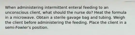 When administering intermittent enteral feeding to an unconscious client, what should the nurse do? Heat the formula in a microwave. Obtain a sterile gavage bag and tubing. Weigh the client before administering the feeding. Place the client in a semi-Fowler's position.