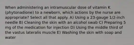 When administering an intramuscular dose of vitamin K (phytonadione) to a newborn, which actions by the nurse are appropriate? Select all that apply. A) Using a 23-gauge 1/2-inch needle B) Cleaning the skin with an alcohol swab C) Preparing 5 mg of the medication for injection D) Using the middle third of the vastus lateralis muscle E) Washing the skin with soap and water