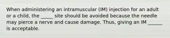 When administering an intramuscular (IM) injection for an adult or a child, the _____ site should be avoided because the needle may pierce a nerve and cause damage. Thus, giving an IM ______ is acceptable.