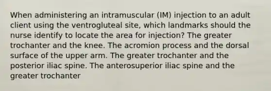 When administering an intramuscular (IM) injection to an adult client using the ventrogluteal site, which landmarks should the nurse identify to locate the area for injection? The greater trochanter and the knee. The acromion process and the dorsal surface of the upper arm. The greater trochanter and the posterior iliac spine. The anterosuperior iliac spine and the greater trochanter