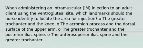 When administering an intramuscular (IM) injection to an adult client using the ventrogluteal site, which landmarks should the nurse identify to locate the area for injection? o The greater trochanter and the knee. o The acromion process and the dorsal surface of the upper arm. o The greater trochanter and the posterior iliac spine. o The anterosuperior iliac spine and the greater trochanter