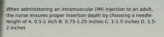 When administering an intramuscular (IM) injection to an adult, the nurse ensures proper insertion depth by choosing a needle length of A. 0.5-1 inch B. 0.75-1.25 inches C. 1-1.5 inches D. 1.5-2 inches