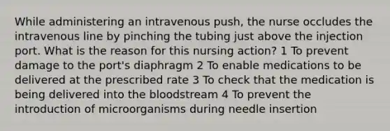 While administering an intravenous push, the nurse occludes the intravenous line by pinching the tubing just above the injection port. What is the reason for this nursing action? 1 To prevent damage to the port's diaphragm 2 To enable medications to be delivered at the prescribed rate 3 To check that the medication is being delivered into the bloodstream 4 To prevent the introduction of microorganisms during needle insertion