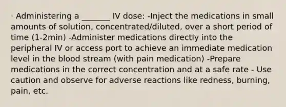 · Administering a _______ IV dose: -Inject the medications in small amounts of solution, concentrated/diluted, over a short period of time (1-2min) -Administer medications directly into the peripheral IV or access port to achieve an immediate medication level in the blood stream (with pain medication) -Prepare medications in the correct concentration and at a safe rate - Use caution and observe for adverse reactions like redness, burning, pain, etc.