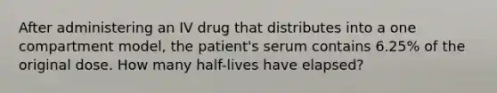 After administering an IV drug that distributes into a one compartment model, the patient's serum contains 6.25% of the original dose. How many half-lives have elapsed?