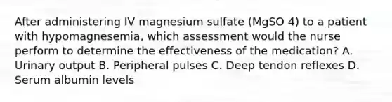 After administering IV magnesium sulfate (MgSO 4) to a patient with hypomagnesemia, which assessment would the nurse perform to determine the effectiveness of the medication? A. Urinary output B. Peripheral pulses C. Deep tendon reflexes D. Serum albumin levels