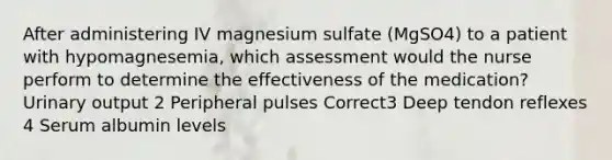 After administering IV magnesium sulfate (MgSO4) to a patient with hypomagnesemia, which assessment would the nurse perform to determine the effectiveness of the medication? Urinary output 2 Peripheral pulses Correct3 Deep tendon reflexes 4 Serum albumin levels