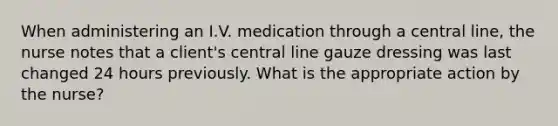 When administering an I.V. medication through a central line, the nurse notes that a client's central line gauze dressing was last changed 24 hours previously. What is the appropriate action by the nurse?