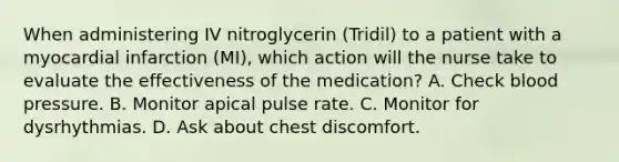 When administering IV nitroglycerin (Tridil) to a patient with a myocardial infarction (MI), which action will the nurse take to evaluate the effectiveness of the medication? A. Check blood pressure. B. Monitor apical pulse rate. C. Monitor for dysrhythmias. D. Ask about chest discomfort.