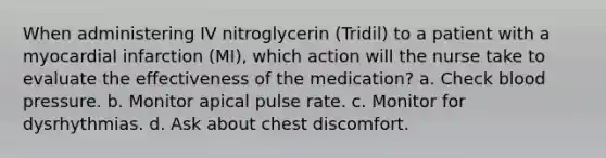 When administering IV nitroglycerin (Tridil) to a patient with a myocardial infarction (MI), which action will the nurse take to evaluate the effectiveness of the medication? a. Check blood pressure. b. Monitor apical pulse rate. c. Monitor for dysrhythmias. d. Ask about chest discomfort.