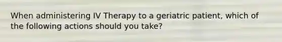 When administering IV Therapy to a geriatric patient, which of the following actions should you take?