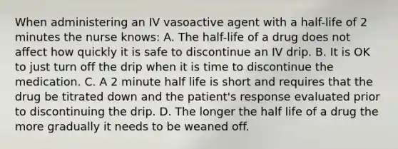 When administering an IV vasoactive agent with a half-life of 2 minutes the nurse knows: A. The half-life of a drug does not affect how quickly it is safe to discontinue an IV drip. B. It is OK to just turn off the drip when it is time to discontinue the medication. C. A 2 minute half life is short and requires that the drug be titrated down and the patient's response evaluated prior to discontinuing the drip. D. The longer the half life of a drug the more gradually it needs to be weaned off.