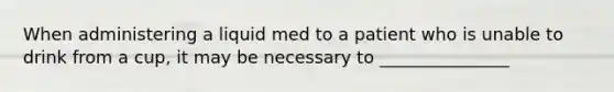 When administering a liquid med to a patient who is unable to drink from a cup, it may be necessary to _______________