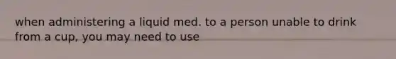 when administering a liquid med. to a person unable to drink from a cup, you may need to use