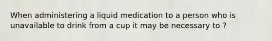 When administering a liquid medication to a person who is unavailable to drink from a cup it may be necessary to ?