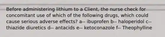 Before administering lithium to a Client, the nurse check for concomitant use of which of the following drugs, which could cause serious adverse effects? a-- ibuprofen b-- haloperidol c-- thiazide diuretics d-- antacids e-- ketoconazole f-- Theophylline