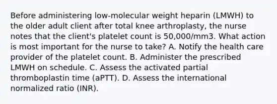 Before administering low-molecular weight heparin (LMWH) to the older adult client after total knee arthroplasty, the nurse notes that the client's platelet count is 50,000/mm3. What action is most important for the nurse to take? A. Notify the health care provider of the platelet count. B. Administer the prescribed LMWH on schedule. C. Assess the activated partial thromboplastin time (aPTT). D. Assess the international normalized ratio (INR).