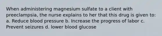 When administering magnesium sulfate to a client with preeclampsia, the nurse explains to her that this drug is given to: a. Reduce blood pressure b. Increase the progress of labor c. Prevent seizures d. lower blood glucose