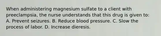 When administering magnesium sulfate to a client with preeclampsia, the nurse understands that this drug is given to: A. Prevent seizures. B. Reduce <a href='https://www.questionai.com/knowledge/kD0HacyPBr-blood-pressure' class='anchor-knowledge'>blood pressure</a>. C. Slow the process of labor. D. Increase dieresis.