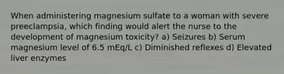 When administering magnesium sulfate to a woman with severe preeclampsia, which finding would alert the nurse to the development of magnesium toxicity? a) Seizures b) Serum magnesium level of 6.5 mEq/L c) Diminished reflexes d) Elevated liver enzymes