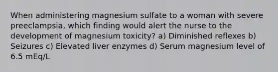 When administering magnesium sulfate to a woman with severe preeclampsia, which finding would alert the nurse to the development of magnesium toxicity? a) Diminished reflexes b) Seizures c) Elevated liver enzymes d) Serum magnesium level of 6.5 mEq/L