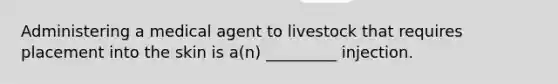 Administering a medical agent to livestock that requires placement into the skin is a(n) _________ injection.