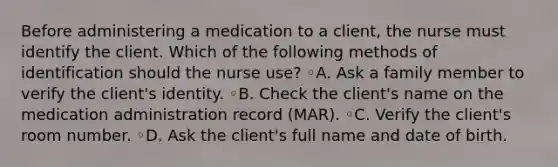 Before administering a medication to a client, the nurse must identify the client. Which of the following methods of identification should the nurse use? ◦A. Ask a family member to verify the client's identity. ◦B. Check the client's name on the medication administration record (MAR). ◦C. Verify the client's room number. ◦D. Ask the client's full name and date of birth.