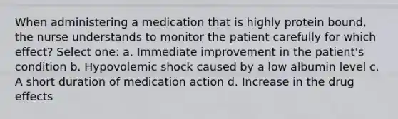 When administering a medication that is highly protein bound, the nurse understands to monitor the patient carefully for which effect? Select one: a. Immediate improvement in the patient's condition b. Hypovolemic shock caused by a low albumin level c. A short duration of medication action d. Increase in the drug effects