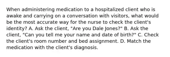 When administering medication to a hospitalized client who is awake and carrying on a conversation with visitors, what would be the most accurate way for the nurse to check the client's identity? A. Ask the client, "Are you Dale Jones?" B. Ask the client, "Can you tell me your name and date of birth?" C. Check the client's room number and bed assignment. D. Match the medication with the client's diagnosis.