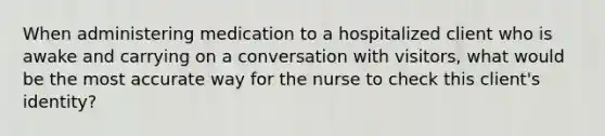 When administering medication to a hospitalized client who is awake and carrying on a conversation with visitors, what would be the most accurate way for the nurse to check this client's identity?