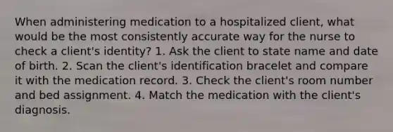 When administering medication to a hospitalized client, what would be the most consistently accurate way for the nurse to check a client's identity? 1. Ask the client to state name and date of birth. 2. Scan the client's identification bracelet and compare it with the medication record. 3. Check the client's room number and bed assignment. 4. Match the medication with the client's diagnosis.