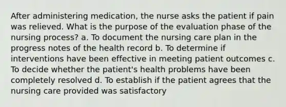 After administering medication, the nurse asks the patient if pain was relieved. What is the purpose of the evaluation phase of the nursing process? a. To document the nursing care plan in the progress notes of the health record b. To determine if interventions have been effective in meeting patient outcomes c. To decide whether the patient's health problems have been completely resolved d. To establish if the patient agrees that the nursing care provided was satisfactory