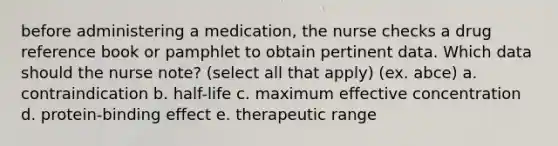 before administering a medication, the nurse checks a drug reference book or pamphlet to obtain pertinent data. Which data should the nurse note? (select all that apply) (ex. abce) a. contraindication b. half-life c. maximum effective concentration d. protein-binding effect e. therapeutic range