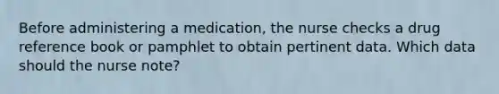 Before administering a medication, the nurse checks a drug reference book or pamphlet to obtain pertinent data. Which data should the nurse note?