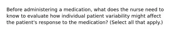 Before administering a medication, what does the nurse need to know to evaluate how individual patient variability might affect the patient's response to the medication? (Select all that apply.)