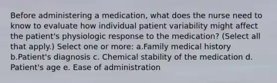 Before administering a medication, what does the nurse need to know to evaluate how individual patient variability might affect the patient's physiologic response to the medication? (Select all that apply.) Select one or more: a.Family medical history b.Patient's diagnosis c. Chemical stability of the medication d. Patient's age e. Ease of administration