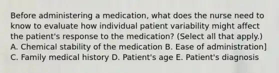 Before administering a medication, what does the nurse need to know to evaluate how individual patient variability might affect the patient's response to the medication? (Select all that apply.) A. Chemical stability of the medication B. Ease of administration] C. Family medical history D. Patient's age E. Patient's diagnosis