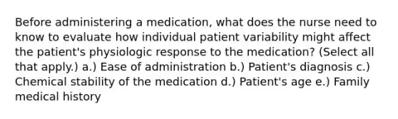 Before administering a medication, what does the nurse need to know to evaluate how individual patient variability might affect the patient's physiologic response to the medication? (Select all that apply.) a.) Ease of administration b.) Patient's diagnosis c.) Chemical stability of the medication d.) Patient's age e.) Family medical history