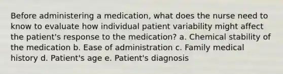 Before administering a medication, what does the nurse need to know to evaluate how individual patient variability might affect the patient's response to the medication? a. Chemical stability of the medication b. Ease of administration c. Family medical history d. Patient's age e. Patient's diagnosis