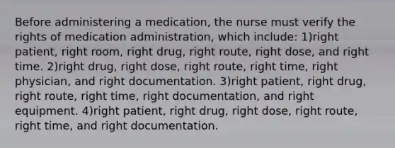 Before administering a medication, the nurse must verify the rights of medication administration, which include: 1)right patient, right room, right drug, right route, right dose, and right time. 2)right drug, right dose, right route, right time, right physician, and right documentation. 3)right patient, right drug, right route, right time, right documentation, and right equipment. 4)right patient, right drug, right dose, right route, right time, and right documentation.