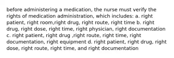 before administering a medication, the nurse must verify the rights of medication administration, which includes: a. right patient, right room,right drug, right route, right time b. right drug, right dose, right time, right physician, right documentation c. right patient, right drug ,right route, right time, right documentation, right equipment d. right patient, right drug, right dose, right route, right time, and right documentation