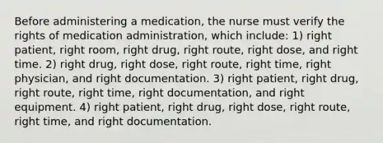 Before administering a medication, the nurse must verify the rights of medication administration, which include: 1) right patient, right room, right drug, right route, right dose, and right time. 2) right drug, right dose, right route, right time, right physician, and right documentation. 3) right patient, right drug, right route, right time, right documentation, and right equipment. 4) right patient, right drug, right dose, right route, right time, and right documentation.